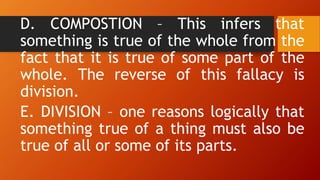 D. COMPOSTION – This infers that
something is true of the whole from the
fact that it is true of some part of the
whole. The reverse of this fallacy is
division.
E. DIVISION – one reasons logically that
something true of a thing must also be
true of all or some of its parts.
 