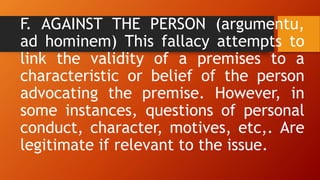 F. AGAINST THE PERSON (argumentu,
ad hominem) This fallacy attempts to
link the validity of a premises to a
characteristic or belief of the person
advocating the premise. However, in
some instances, questions of personal
conduct, character, motives, etc,. Are
legitimate if relevant to the issue.
 
