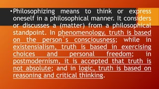 •Philosophizing means to think or express
oneself in a philosophical manner. It considers
or discusses a (matter) from a philosophical
standpoint. In phenomenology, truth is based
on the person`s consciousness; while in
existensialism, truth is based in exercising
choices and personal freedom; in
postmodernism, it is accepted that truth is
not absolute; and in logic, truth is based on
reasoning and critical thinking.
 