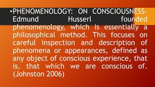 •PHENOMENOLOGY: ON CONSCIOUSNESS–
Edmund Husserl founded
phenomenology, which is essentially a
philosophical method. This focuses on
careful inspection and description of
phenomena or appearances, defined as
any object of conscious experience, that
is, that which we are conscious of.
(Johnston 2006)
 