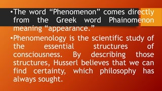 •The word “Phenomenon” comes directly
from the Greek word Phainomenon
meaning “appearance.”
•Phenomenology is the scientific study of
the essential structures of
consciousness. By describing those
structures, Husserl believes that we can
find certainty, which philosophy has
always sought.
 