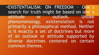 •EXISTENTIALISM: ON FREEDOM – One`s
search for truth might be based on one`s
attitude or outlook. Unlike
phenomenology, existensialism is not
primarily a philosophical method. Neither
is it exactly a set of doctrines but more
of an outlook or attitude supported by
diverse doctrines centered on certain
common themes.
 