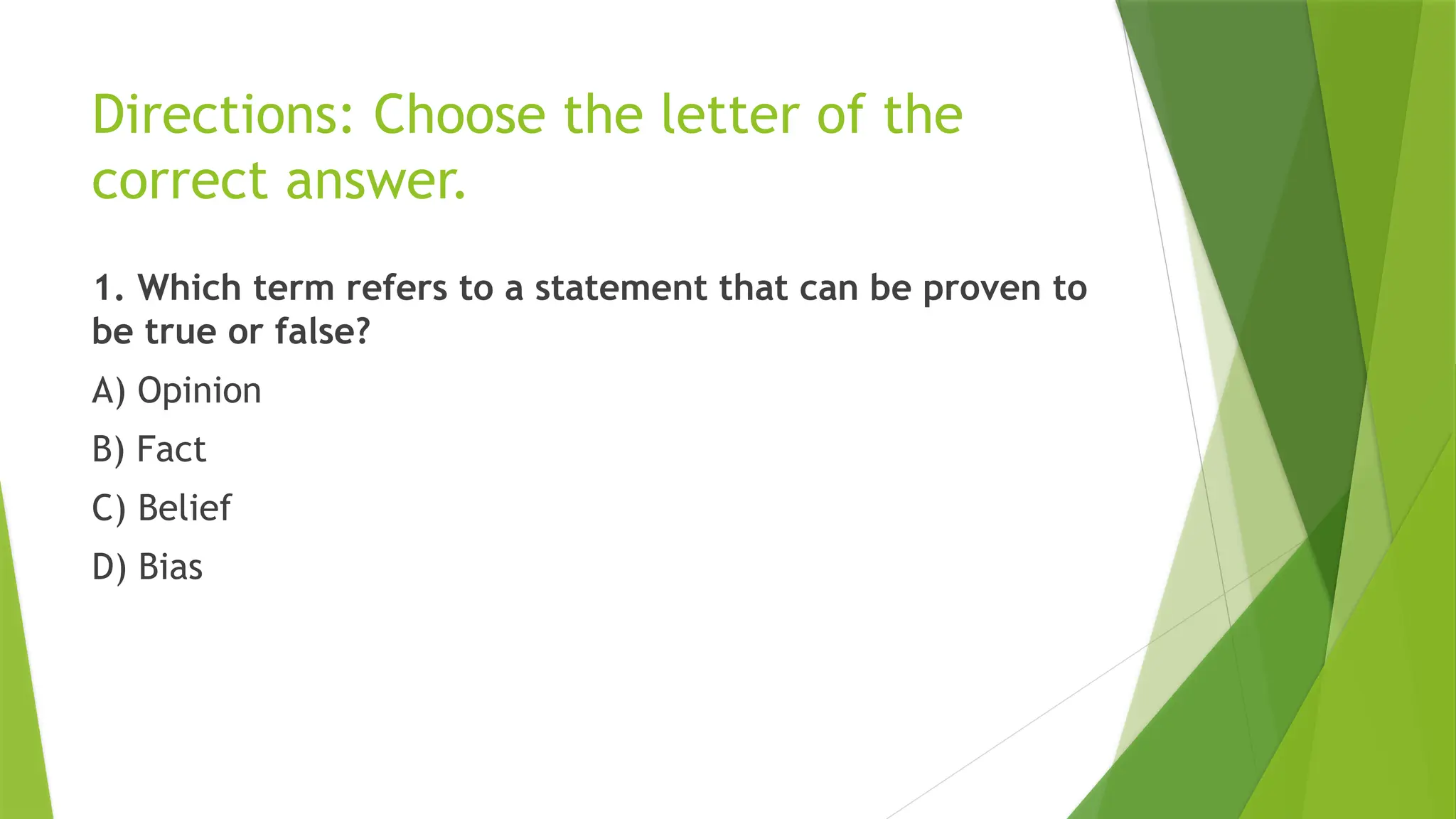 Directions: Choose the letter of the
correct answer.
1. Which term refers to a statement that can be proven to
be true or false?
A) Opinion
B) Fact
C) Belief
D) Bias
 