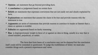  Opinion are statement that go beyond providing facts.
 A conclusion is a judgement based on certain facts.
 Beliefs are statements that expresses convictions that are not easily not and clearly explained by
facts.
 Explanations are statement that assume the claim to be true and provide reasons why the
statement is true.
 Arguments are series of statements that provide reasons to convince to reader or listener that a
claim or opinion is truthful.
 Fallacies are arguments based on faulty reasoning.
 Bias is disproportionate weight in favor of or against an idea or thing, usually in a way that is
closed minded, prejudicial, or unfair.
The facts that form bases of a conclusion may not be disputed but the conclusion
itself could still be contested or questioned. To judge the truthfulness of belief, we must also
consider things such a person’s experiences and views.
 