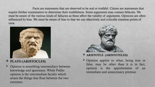 Facts are statements that are observed to be real or truthful. Claims are statements that
require further examination to determine their truthfulness. Some arguments may contain fallacies. We
must be aware of the various kinds of fallacies as these affect the validity of arguments. Opinions are often
influenced by bias. We must be aware of bias to that we can objectively and critically examine points of
view.
 Opinion is something intermediary between
knowledge and ignorance. While Public
opinion is the intermediate faculty which
seizes the things that float between the two
extremes.
 Opinion applies to what, being true or
false, may be other than it is in fact,
opinion is the apprehension of an
immediate and unnecessary premise.
 PLATO (ARISTOCLES)
 ARISTOTLE (ARISTOTELES)
 