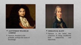  Opinion, founded in the
probable, perhaps the name of
knowledge.
 Opinion is the belief that
conscious of being insufficient
both subjectively and
objectively.
 GOTTFRIED WILHELM
LEIBNIZ
 IMMANUAL KANT
 