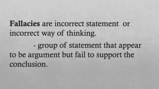 Fallacies are incorrect statement or
incorrect way of thinking.
- group of statement that appear
to be argument but fail to support the
conclusion.
 