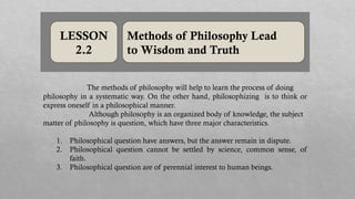LESSON
2.2
Methods of Philosophy Lead
to Wisdom and Truth
The methods of philosophy will help to learn the process of doing
philosophy in a systematic way. On the other hand, philosophizing is to think or
express oneself in a philosophical manner.
Although philosophy is an organized body of knowledge, the subject
matter of philosophy is question, which have three major characteristics.
1. Philosophical question have answers, but the answer remain in dispute.
2. Philosophical question cannot be settled by science, common sense, of
faith.
3. Philosophical question are of perennial interest to human beings.
 