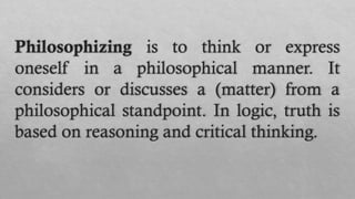 Philosophizing is to think or express
oneself in a philosophical manner. It
considers or discusses a (matter) from a
philosophical standpoint. In logic, truth is
based on reasoning and critical thinking.
 
