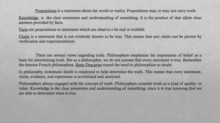 Propositions is a statement about the world or reality. Propositions may or may not carry truth.
Knowledge is the clear awareness and understanding of something. It is the product of that allow clear
answers provided by facts.
Facts are propositions or statement which are observe o be real or truthful.
Claim is a statement that is not evidently known to be true. This means that any claim can be proven by
verification and experimentation.
There are several views regarding truth. Philosophers emphasize the importance of belief as a
basis for determining truth. But as a philosopher, we do not assume that every statement is true. Remember
the famous French philosophers, Rene Descartes traced the need to philosophize to doubt.
In philosophy, systematic doubt is employed to help determine the truth. This means that every statement,
claim, evidence, and experience is scrutinized and analyzed.
Philosophers always engaged with the concept of truth. Philosophers consider truth as a kind of quality or
value. Knowledge is the clear awareness and understanding of something, since it is true knowing that we
are able to determine what is true.
 