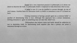 Doubt has a very important purpose in philosophy as it drives our
desire to discover the truth. In philosophy doubt is employed to help determine what is true.
A belief is true if it can be justified or proven through, he use of
one’s senses. Another basis for determine truth is a belief or statement is true if it is based on
facts.
Getting consensus or having a people agree on a common belief is
another of determining what is true. Although this approach has a certain limitations.
Getting everyone to agree on something may not take that belief true.
Philosophers also believe claim and belief should be subjective to
test to determine truth. In determining truth requires also that a person can prove a
statement through an action.
 