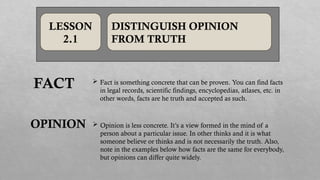 LESSON
2.1
DISTINGUISH OPINION
FROM TRUTH
 Fact is something concrete that can be proven. You can find facts
in legal records, scientific findings, encyclopedias, atlases, etc. in
other words, facts are he truth and accepted as such.
 Opinion is less concrete. It’s a view formed in the mind of a
person about a particular issue. In other thinks and it is what
someone believe or thinks and is not necessarily the truth. Also,
note in the examples below how facts are the same for everybody,
but opinions can differ quite widely.
FACT
OPINION
 