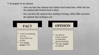  Examples of an opinion:
• Ann can have the opinion that Italian food tastes best, while Joe has
the opinion that French food is ideal.
• Sue can have the opinion that reading is boring, while Mike can have
the opinion that reading is not.
FACT OPINION
 A fact is something
you can
to be either true
or false.
 You cannot
change a fact.
 An opinion
is how a person
or thing feels
about something.
 You can change
an opinion.
 