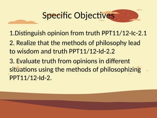 Specific Objectives
1.Distinguish opinion from truth PPT11/12-Ic-2.1
2. Realize that the methods of philosophy lead
to wisdom and truth PPT11/12-Id-2.2
3. Evaluate truth from opinions in different
situations using the methods of philosophizing
PPT11/12-Id-2.
 