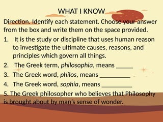 WHAT I KNOW
Direction. Identify each statement. Choose your answer
from the box and write them on the space provided.
1. It is the study or discipline that uses human reason
to investigate the ultimate causes, reasons, and
principles which govern all things.
2. The Greek term, philosophia, means _____
3. The Greek word, philos, means _________
4. The Greek word, sophia, means _________
5. The Greek philosopher who believes that Philosophy
is brought about by man’s sense of wonder.
 
