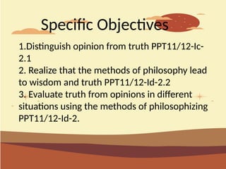 1.Distinguish opinion from truth PPT11/12-Ic-
2.1
2. Realize that the methods of philosophy lead
to wisdom and truth PPT11/12-Id-2.2
3. Evaluate truth from opinions in different
situations using the methods of philosophizing
PPT11/12-Id-2.
Specific Objectives
 