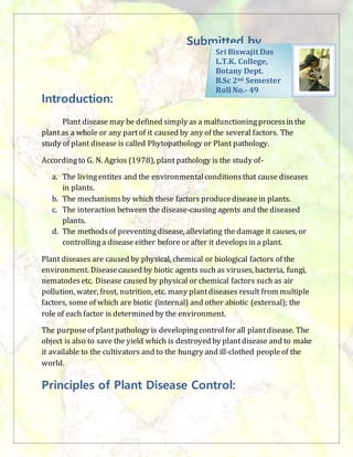 Submitted by_
Introduction:
Plant disease may be defined simply as a malfunctioningprocessin the
plantas a whole or any partof it caused by any of the several factors. The
study of plant disease is called Phytopathology or Plant pathology.
Accordingto G. N. Agrios (1978), plant pathology is the study of-
a. The livingentites and the environmentalconditionsthat cause diseases
in plants.
b. The mechanismsby which these factors producediseasein plants.
c. The interaction between the disease-causing agents and the diseased
plants.
d. The methodsof preventingdisease, alleviating the damage it causes, or
controlling a disease either before or after it developsin a plant.
Plant diseases are caused by physical, chemical or biological factors of the
environment. Diseasecaused by biotic agents such as viruses, bacteria, fungi,
nematodesetc. Disease caused by physical or chemical factors such as air
pollution, water, frost, nutrition, etc. many plantdiseases result from multiple
factors, some of which are biotic (internal) and other abiotic (external); the
role of each factor is determined by the environment.
The purposeof plantpathology is developingcontrolfor all plantdisease. The
object is also to save the yield which is destroyed by plantdisease and to make
it available to the cultivators and to the hungry and ill-clothed peopleof the
world.
Principles of Plant Disease Control:
Sri Biswajit Das
L.T.K. College,
Botany Dept.
B.Sc 2nd Semester
Roll No.- 49
 