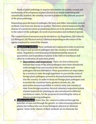 Study of plant pathology to acquire information on system, caused and
mechanisms of developmentof plantdisease in no doubt interesting and
scientifically justified; the solution of control problem is the ultimate purpose
of the plantpathology.
Dependingupon thetypesof pathogen, the host and either interaction, control
methods vary from onedisease to another. Therefore control measuresfor the
disease of a particular plant or plant population areto be planned according
to the natureof the pathogen, its modeof perennation and method of spread.
The variouscontrolmeasuresmay be divided as-(a) Regulatory, (b) Cultural,
(c) Biological, (d) Physical and (e) Chemical dependingon the natureof the
agents employed to controlthe disease.
A. Regulatory methods: These methodsare employed in order to prevent
the importand spread of pathogensinto the country or individual
states. Regulatory controlmeasure is implemented by meansof
quarantinesand inspectionsof plants in the field or warehouse and
often by eradication of somehost plants.
 Quarantines and inspections-There are lost evidencesto
indicate that many of the plant pathogens have been introduced
unknowingly from onecountry to the other where such
pathogens did not exist before. Plant quarantinesare steps taken
by a country or state through legislation to preventthe entry of
foreign plant pathogens presentin diseased plantingmaterials
into the country. In order to keep out foreign plant pathogens and
to protect the countries farms, gardens, forests, etc., the
quarantinemeasuresprohibit or restrict entry into country or
state from foreign countries. Several voluntary inspection system
of plantmaterials for plantingare also introduced in different
countriesor states, for the purposeof controllingthe entry or
disease producingpathogens.
B. Cultural methods: Under this, the ‘control is achieved through the
activities of man and through the genetic or culturalmanipulation of
plants, but without the use of any biological, physical or chemical
agents.’ Some of the objects of these methods are to eliminate the
 