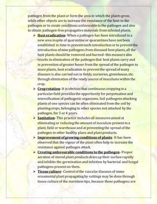 pathogen from the plantor form the area in which the plantsgrow,
while other objects are to increase the resistance of the host to the
pathogen or to create conditionsunfavorableto the pathogen and also
to obtain pathogen-freepropagativematerials from infected plants.
 Host eradication-When a pathogen has been introduced in a
new area inspite of quarantineor quarantineshave notbeen
established in time to preventsuch introduction or to preventthe
introduction of new pathogens from diseased host plants, all the
host plantsshould be removed and burned-thismeasurealso
results in elimination of the pathogen that host plants carry and
in prevention of greater losser from the spread of the pathogen to
moreplants, host eradication to preventthe spread of many
diseases is also carried out in fields, nurseries, greenhouse, etc.
through elimination of the ready source of inoculumswithin the
crop.
 Croprotation-It is obviousthat continuouscroppingin a
particular field providesthe opportunity for perpetuation and
intensification of pathogenic organisms. Soil pathogensattacking
plantsof one species can be often eliminated from the soil by
plantingcrops, belonging to other species not attacked by the
pathogen, for 3 or 4 years.
 Sanitation-This practice includesall measuresaimed at
eliminating or reducingthe amountof inoculum presentin a
plant, field or warehouseand at preventingthe spread of the
pathogen to other healthy plans and plantproducts.
 Improvement ofgrowing conditions of plants-It has been
observed that the vigour of the plant often help to increase the
resistance against pathogen attack.
 Creating unfavourable conditions to the pathogen- Proper
aeration of stored plant productsdriesup their surfacerapidly
and inhibits the germination and infection by bacterial and fungal
pathogens presenton them.
 Tissue culture- Controlof the vascular diseases of some
ornamentalplantpropagatingby cuttings may be donethrough
tissue cultureof the meristem tips, because those pathogens are
 