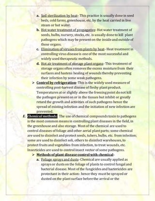 a. Soil sterilization by heat- This practice is usually donein seed
beds, cold farms, greenhouse, etc. by the heat carried in live
steam or hot water.
b. Hot water treatment of propagative-Hot water treatment of
seeds, bulbs, nursery, stocks, etc. is usually doneto kill plant
pathogens which may be presenton the insideand outsideof
those organs.
c. Elimination of virusesfrom plantsby heat- Heat treatment in
controlling virus diseaseis oneof the most successfuland
widely used therapeutic methods.
d. Hot air treatment of storage plantorgans- This treatment of
storage organsoften removesthe excess moisturefrom their
surfacesand hastens healing of woundsthereby preventing
their infection by some weak pathogens.
 Control by refrigeration-This is the widely used measureof
controlling post-harvest disease of fleshy plantproduct.
Temperaturesat or slightly above the freezingpoint do not kill
the pathogen presenton or in the tissues but inhibit or greatly
retard the growth and activities of such pathogens hence the
spread of existing infection and the initiation of new infection are
prevented.
E. Chemical methods: The use of chemical compoundstoxin to pathogens
is the most common meansin controllingplant diseases in the field, in
the greenhouseand also storage. Mostof the chemical are used to
control diseases of foliage and other aerial plantparts; some chemical
are used to disinfect and protect seeds, tubers, bulbs, etc. from infection;
some are used to disinfect soli, others to disinfect warehouses, to
protect fruitsand vegetables from infection, to treat wounds, etc.
Insecticides are used to controlinsect vector of some pathogens.
 Methods of plant disease control with chemical-
a. Foliage spraysand dusts-Chemical are usually applied as
spraysor dustson the foliage of plants to control fungaland
bacterial disease. Most of the fungicidesand bactericides are
protectant in their action- hence they mustbe sprayed or
dusted on the plantsurface beforethe arrival or the
 