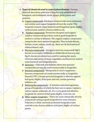  Types of chemicalsused to control plant diseases- Various
chemical have been used now a daysfor crop protection as
fumigants, soil treatments, dusts, sprays, pests, paints and
systemic.
a. Copper compounds-Bordeauxmixtureisthe most commonly
and widely used copper fungicideall over the world. This
fungicidecontrols many bacterial and fungalleaf spots, blights,
anthracnoses, cankers, downy mildews, etc.
b. Sulphur compounds-Numerousinorganicand organic
sulphur compoundshavebeen used as good fungicideto
control a variety of diseases. The organicsulphur compounds
comprisethe most modern fungicides. They includethiram,
ferbam, ziram, nabam, zineb, etc. there are all derivativesof
dithiocarbamic acid.
c. Mercury compounds – Inorganicmercury compounds HgCl2
known ascorrosive sublimate or dichlorideof mercury and
Hg2Cl2 known ascalomel are used for soaking the seeds,
rhizomesand corms of many vegetables and flowersto control
some bacterial and fungaldiseases.
d. Quinones – Chloranil and dichlone, these two quinone
compoundsareusually used commercially as fungicides.
e. Benzenecompounds – Beingtoxin to micro-organisms,
benzenecompoundsareused commercially as fungicides.
Daconil2787, abroad spectrum fungicideis effective against
leaf spots, blights, fruitspots and rots, certain powdery
mildews, etc.
f. Heterocyclic compounds – It includessomeheterogeneous
group of fungicides, of which the best one is captan. Captan is
sold as captan, orthocide, etc. it’s a very good and effective
fungicidefor control of leaf spots, blights, fruitrots, etc.
g. Other organic fungicides – There are some chemically diverse
compoundsactingas good fungicidesfor some diseases.
Polyram is a foliar and seed protectant fungicide, it also
controls rusts, downy mildews, leaf spots, blights of various
plants.
 