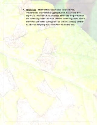 h. Antibiotics – Many antibiotics such as streptomycin,
tetracyclines, cycloheximide, griseofulvin, etc. are the most
importantto control plant diseases. These are the productsof
one micro-organism and toxin to other micro-organism. These
antibiotics act on the pathogen or on the host directly or they
act after undergoingtransformation within the host.
 