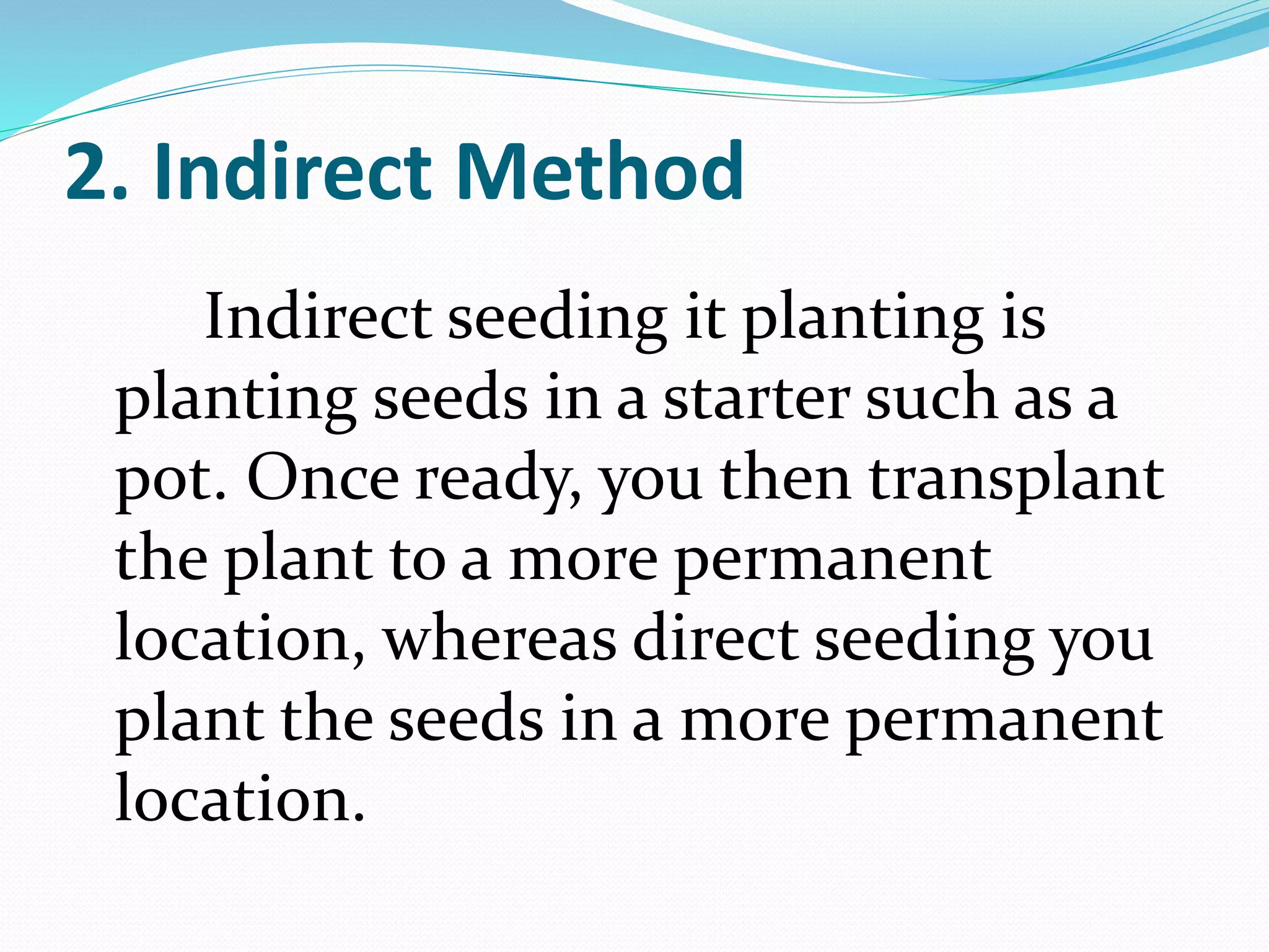 2. Indirect Method
Indirect seeding it planting is
planting seeds in a starter such as a
pot. Once ready, you then transplant
the plant to a more permanent
location, whereas direct seeding you
plant the seeds in a more permanent
location.
 