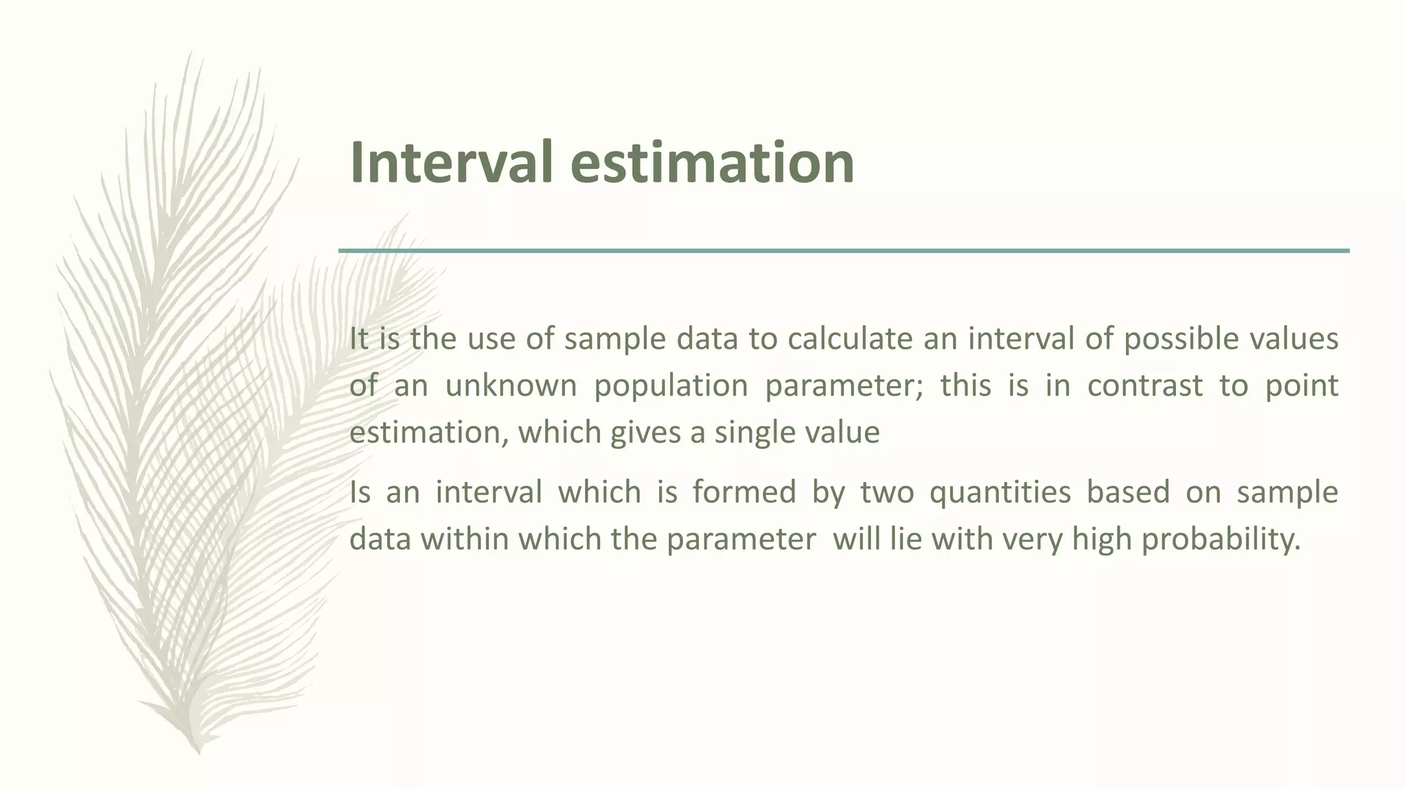 Interval estimation
It is the use of sample data to calculate an interval of possible values
of an unknown population parameter; this is in contrast to point
estimation, which gives a single value
Is an interval which is formed by two quantities based on sample
data within which the parameter will lie with very high probability.
 