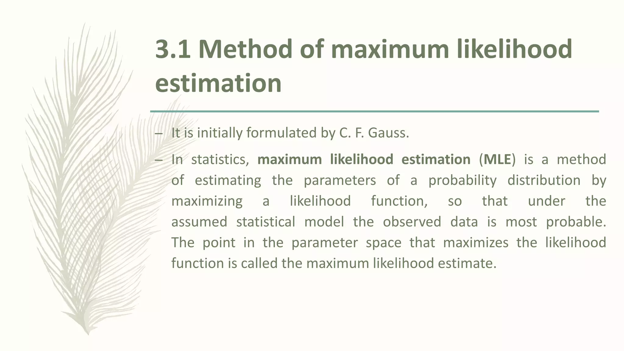 3.1 Method of maximum likelihood
estimation
– It is initially formulated by C. F. Gauss.
– In statistics, maximum likelihood estimation (MLE) is a method
of estimating the parameters of a probability distribution by
maximizing a likelihood function, so that under the
assumed statistical model the observed data is most probable.
The point in the parameter space that maximizes the likelihood
function is called the maximum likelihood estimate.
 