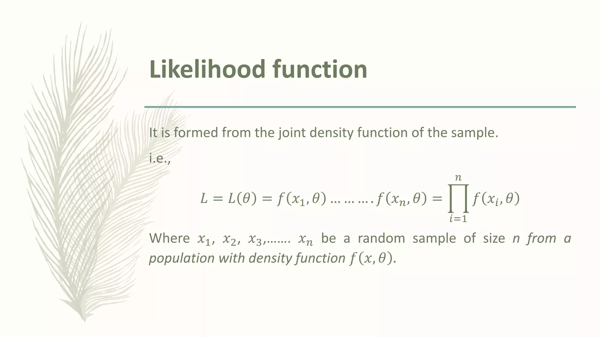 Likelihood function
It is formed from the joint density function of the sample.
i.e.,
𝐿 = 𝐿 𝜃 = 𝑓 𝑥1, 𝜃 … … … . 𝑓 𝑥𝑛, 𝜃 = ෑ
𝑖=1
𝑛
𝑓 𝑥𝑖, 𝜃
Where 𝑥1, 𝑥2, 𝑥3,……. 𝑥𝑛 be a random sample of size n from a
population with density function 𝑓 𝑥, 𝜃 .
 