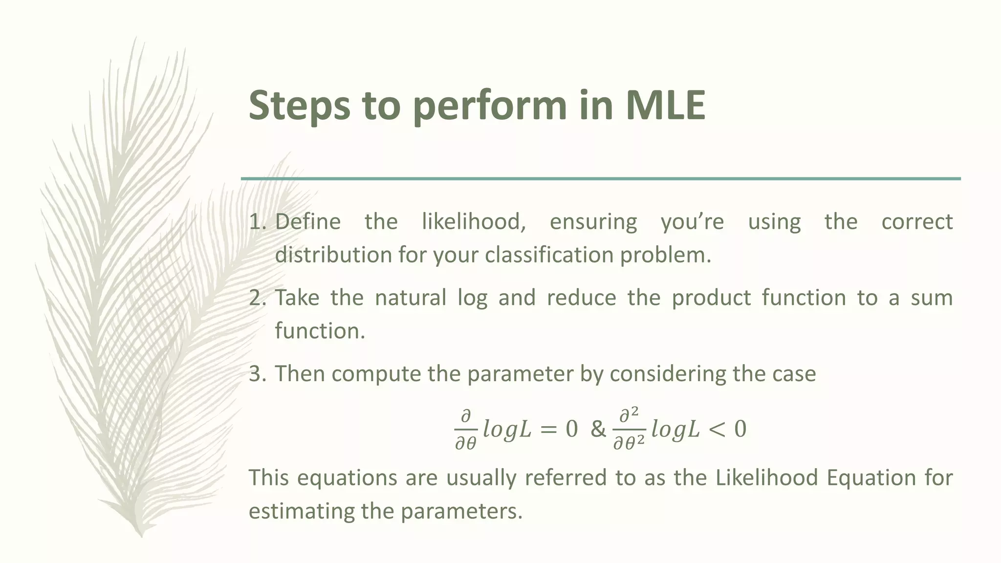Steps to perform in MLE
1. Define the likelihood, ensuring you’re using the correct
distribution for your classification problem.
2. Take the natural log and reduce the product function to a sum
function.
3. Then compute the parameter by considering the case
𝜕
𝜕𝜃
𝑙𝑜𝑔𝐿 = 0 &
𝜕2
𝜕𝜃2 𝑙𝑜𝑔𝐿 < 0
This equations are usually referred to as the Likelihood Equation for
estimating the parameters.
 