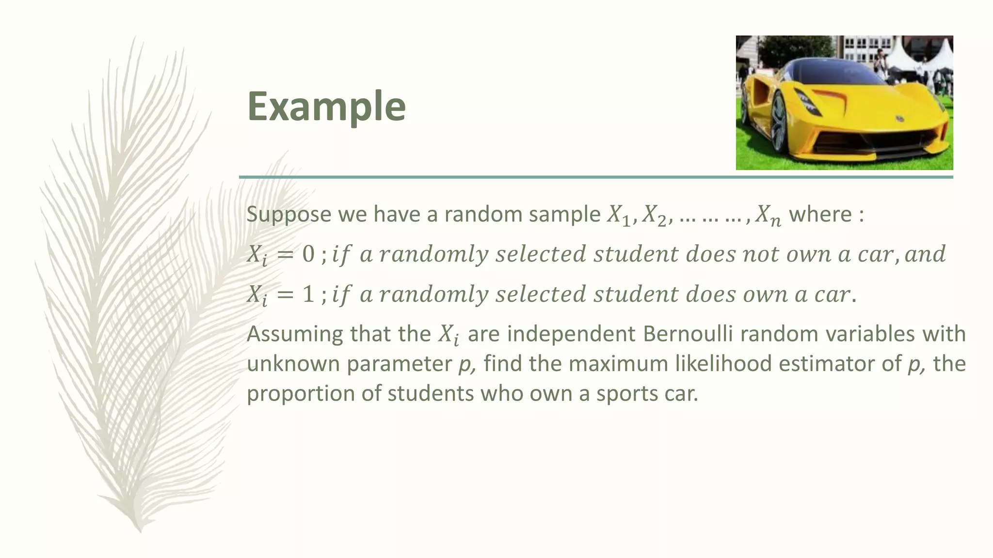Example
Suppose we have a random sample 𝑋1, 𝑋2, … … … , 𝑋𝑛 where :
𝑋𝑖 = 0 ; 𝑖𝑓 𝑎 𝑟𝑎𝑛𝑑𝑜𝑚𝑙𝑦 𝑠𝑒𝑙𝑒𝑐𝑡𝑒𝑑 𝑠𝑡𝑢𝑑𝑒𝑛𝑡 𝑑𝑜𝑒𝑠 𝑛𝑜𝑡 𝑜𝑤𝑛 𝑎 𝑐𝑎𝑟, 𝑎𝑛𝑑
𝑋𝑖 = 1 ; 𝑖𝑓 𝑎 𝑟𝑎𝑛𝑑𝑜𝑚𝑙𝑦 𝑠𝑒𝑙𝑒𝑐𝑡𝑒𝑑 𝑠𝑡𝑢𝑑𝑒𝑛𝑡 𝑑𝑜𝑒𝑠 𝑜𝑤𝑛 𝑎 𝑐𝑎𝑟.
Assuming that the 𝑋𝑖 are independent Bernoulli random variables with
unknown parameter p, find the maximum likelihood estimator of p, the
proportion of students who own a sports car.
 