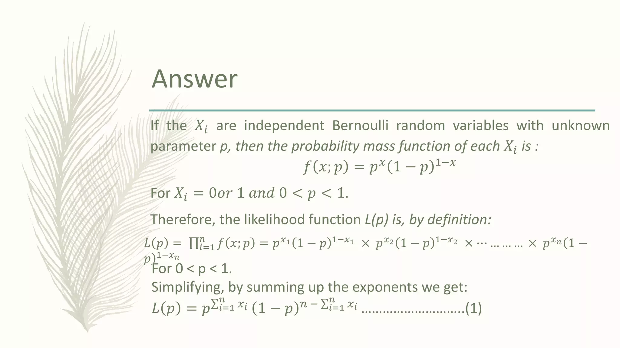 If the 𝑋𝑖 are independent Bernoulli random variables with unknown
parameter p, then the probability mass function of each 𝑋𝑖 is :
𝑓 𝑥; 𝑝 = 𝑝𝑥 1 − 𝑝 1−𝑥
For 𝑋𝑖 = 0𝑜𝑟 1 𝑎𝑛𝑑 0 < 𝑝 < 1.
Therefore, the likelihood function L(p) is, by definition:
Answer
𝐿 𝑝 = ς𝑖=1
𝑛
𝑓 𝑥; 𝑝 = 𝑝𝑥1 1 − 𝑝 1−𝑥1 × 𝑝𝑥2 1 − 𝑝 1−𝑥2 × ⋯ … … … × 𝑝𝑥𝑛ሺ
ሻ
1 −
𝑝 1−𝑥𝑛
For 0 < p < 1.
Simplifying, by summing up the exponents we get:
𝐿 𝑝 = 𝑝σ𝑖=1
𝑛
𝑥𝑖 1 − 𝑝 𝑛 − σ𝑖=1
𝑛
𝑥𝑖 ………………………..(1)
 