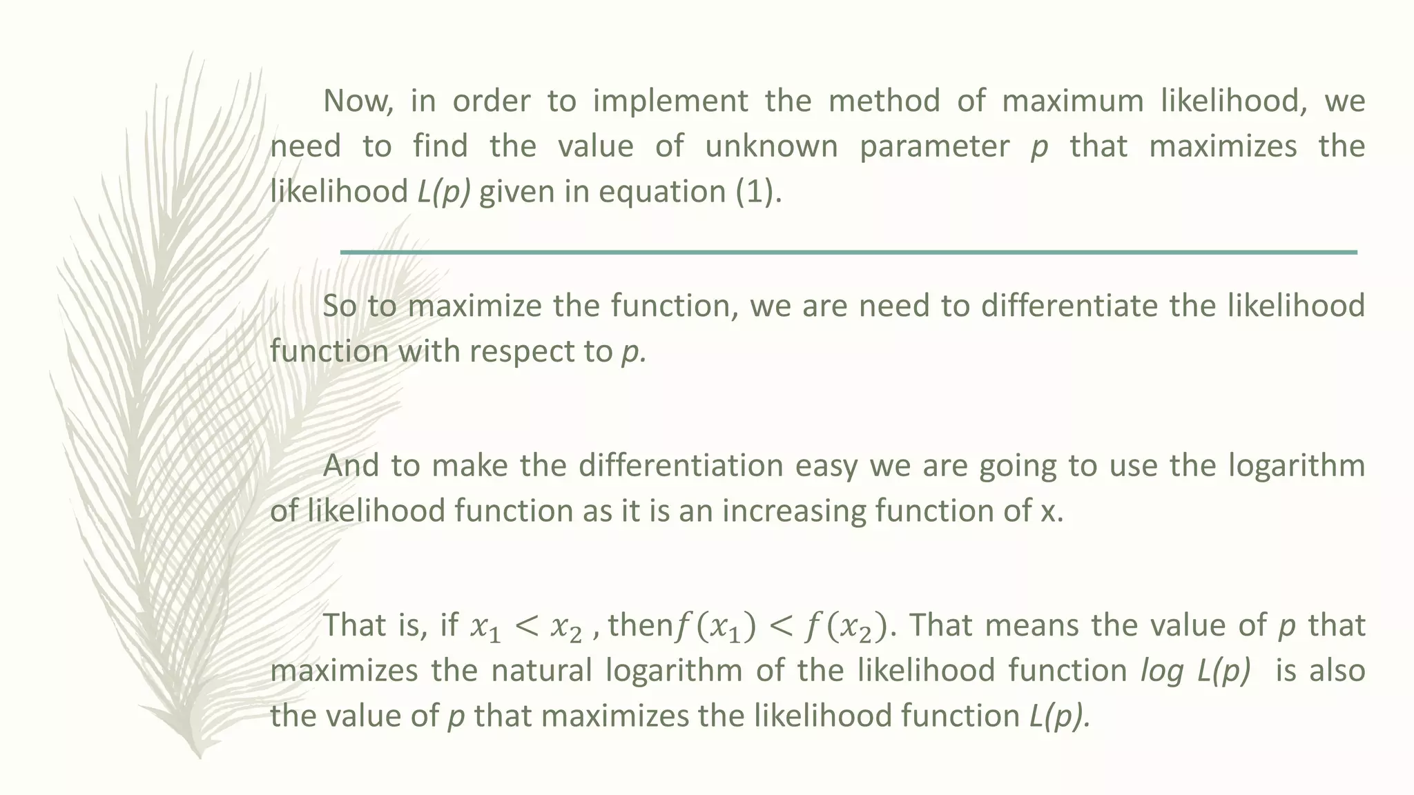 Now, in order to implement the method of maximum likelihood, we
need to find the value of unknown parameter p that maximizes the
likelihood L(p) given in equation (1).
So to maximize the function, we are need to differentiate the likelihood
function with respect to p.
And to make the differentiation easy we are going to use the logarithm
of likelihood function as it is an increasing function of x.
That is, if 𝑥1 < 𝑥2 , then𝑓ሺ𝑥1ሻ < 𝑓ሺ𝑥2ሻ. That means the value of p that
maximizes the natural logarithm of the likelihood function log L(p) is also
the value of p that maximizes the likelihood function L(p).
 