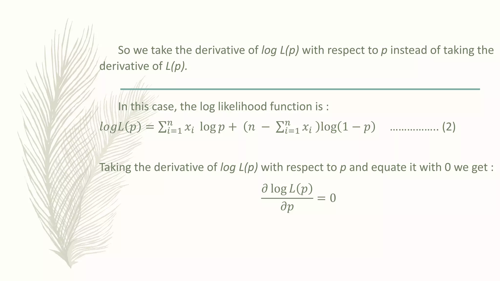 So we take the derivative of log L(p) with respect to p instead of taking the
derivative of L(p).
In this case, the log likelihood function is :
𝑙𝑜𝑔𝐿 𝑝 = σ𝑖=1
𝑛
𝑥𝑖 log 𝑝 + 𝑛 − σ𝑖=1
𝑛
𝑥𝑖 log 1 − 𝑝 …………….. (2)
Taking the derivative of log L(p) with respect to p and equate it with 0 we get :
𝜕 log 𝐿 𝑝
𝜕𝑝
= 0
 