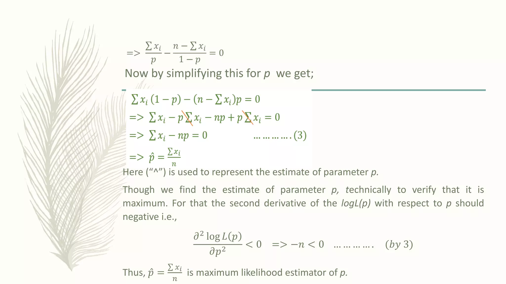 =>
σ 𝑥𝑖
𝑝
−
𝑛 − σ 𝑥𝑖
1 − 𝑝
= 0
Now by simplifying this for p we get;
Here (“^”) is used to represent the estimate of parameter p.
Though we find the estimate of parameter p, technically to verify that it is
maximum. For that the second derivative of the logL(p) with respect to p should
negative i.e.,
𝜕2 log 𝐿 𝑝
𝜕𝑝2
< 0 => −𝑛 < 0 … … … … . ሺ𝑏𝑦 3ሻ
Thus, Ƹ
𝑝 =
σ 𝑥𝑖
𝑛
is maximum likelihood estimator of p.
 