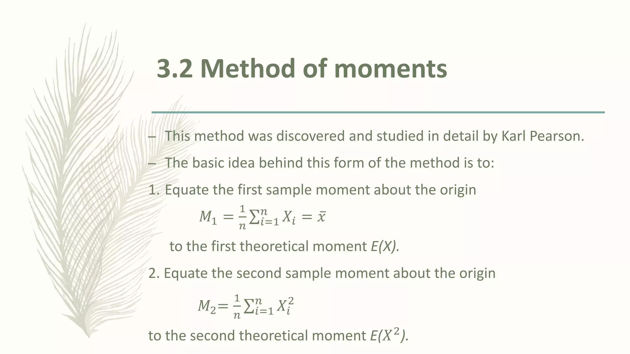 3.2 Method of moments
– This method was discovered and studied in detail by Karl Pearson.
– The basic idea behind this form of the method is to:
1. Equate the first sample moment about the origin
𝑀1 =
1
𝑛
σ𝑖=1
𝑛
𝑋𝑖 = ҧ
𝑥
to the first theoretical moment E(X).
2. Equate the second sample moment about the origin
𝑀2=
1
𝑛
σ𝑖=1
𝑛
𝑋𝑖
2
to the second theoretical moment E(𝑋2
).
 