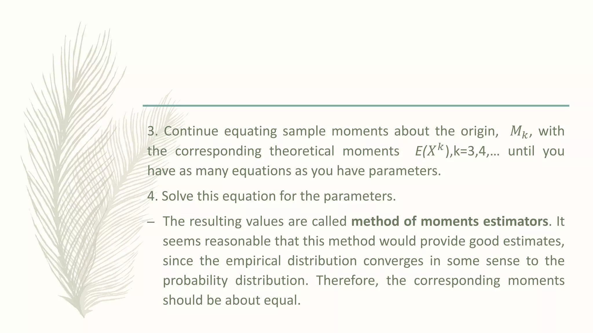 3. Continue equating sample moments about the origin, 𝑀𝑘, with
the corresponding theoretical moments E(𝑋𝑘),k=3,4,… until you
have as many equations as you have parameters.
4. Solve this equation for the parameters.
– The resulting values are called method of moments estimators. It
seems reasonable that this method would provide good estimates,
since the empirical distribution converges in some sense to the
probability distribution. Therefore, the corresponding moments
should be about equal.
 