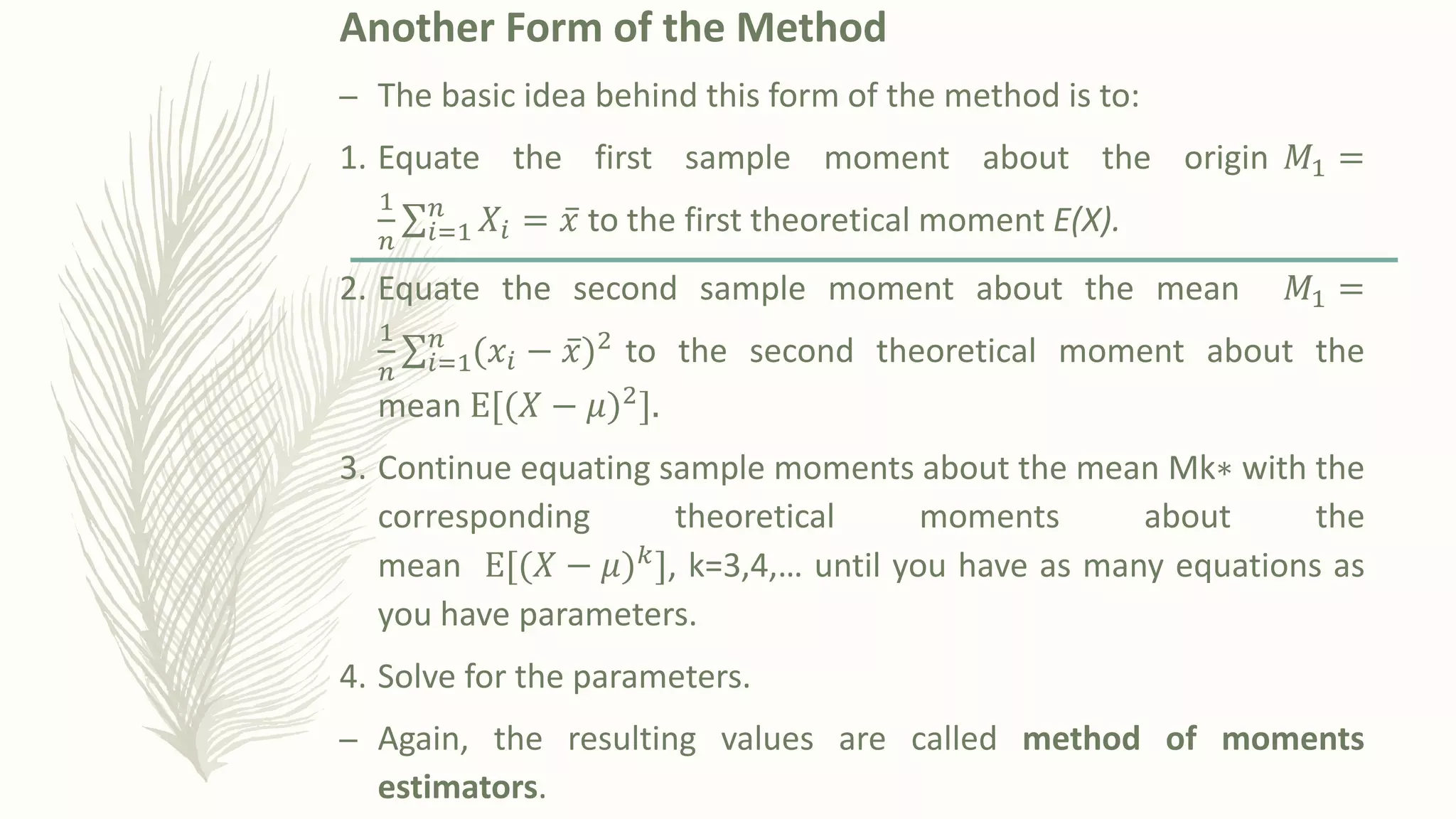 Another Form of the Method
– The basic idea behind this form of the method is to:
1. Equate the first sample moment about the origin 𝑀1 =
1
𝑛
σ𝑖=1
𝑛
𝑋𝑖 = ҧ
𝑥 to the first theoretical moment E(X).
2. Equate the second sample moment about the mean 𝑀1 =
1
𝑛
σ𝑖=1
𝑛
ሺ𝑥𝑖 − ҧ
𝑥ሻ2 to the second theoretical moment about the
mean E[ሺ𝑋 − 𝜇ሻ2].
3. Continue equating sample moments about the mean Mk∗ with the
corresponding theoretical moments about the
mean E[ሺ𝑋 − 𝜇ሻ𝑘], k=3,4,… until you have as many equations as
you have parameters.
4. Solve for the parameters.
– Again, the resulting values are called method of moments
estimators.
 