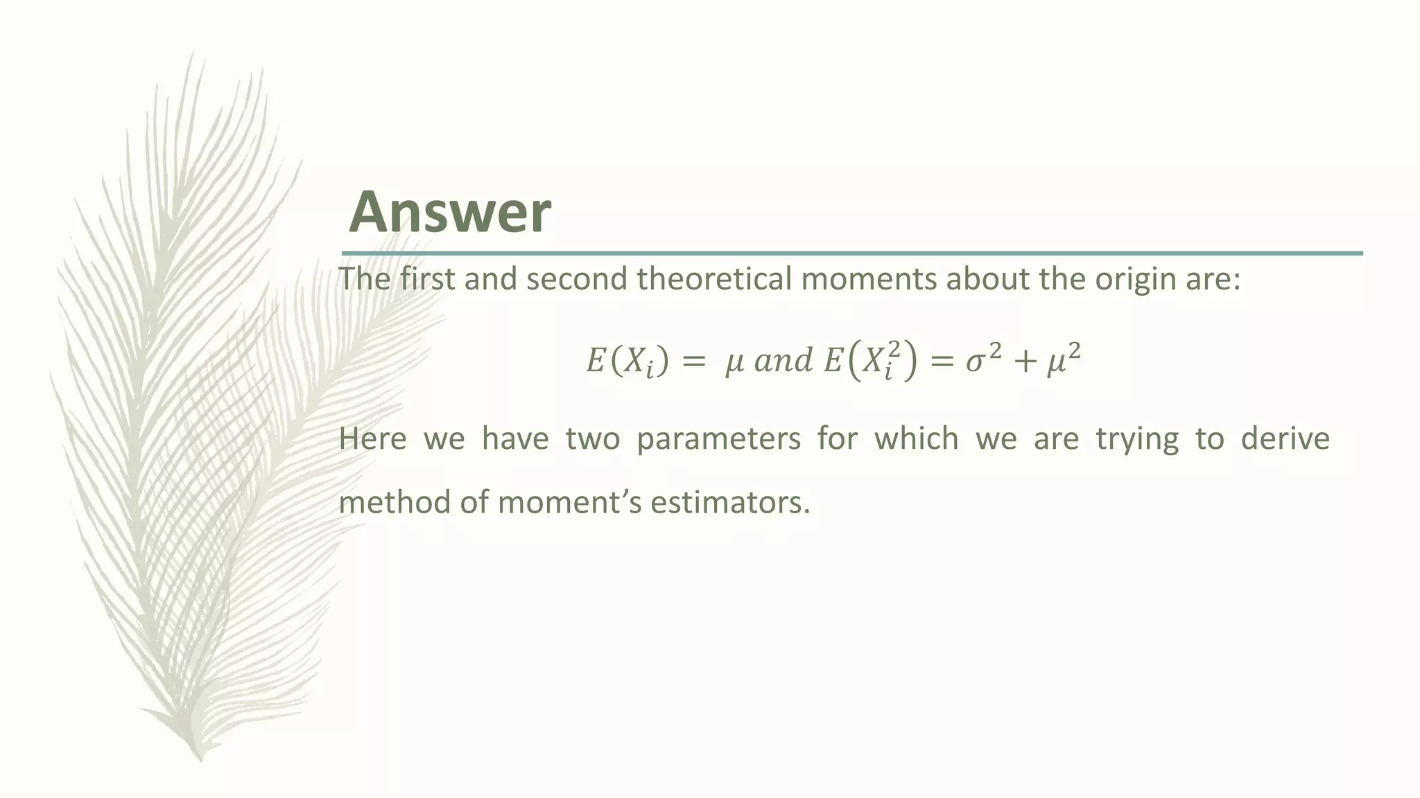 The first and second theoretical moments about the origin are:
𝐸 𝑋𝑖 = 𝜇 𝑎𝑛𝑑 𝐸 𝑋𝑖
2
= 𝜎2 + 𝜇2
Here we have two parameters for which we are trying to derive
method of moment’s estimators.
Answer
 