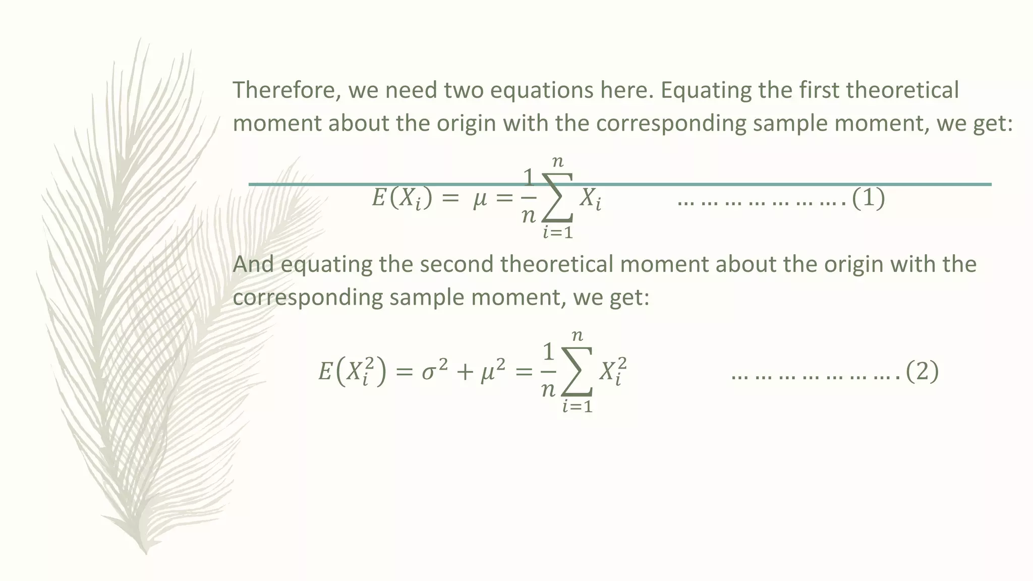 Therefore, we need two equations here. Equating the first theoretical
moment about the origin with the corresponding sample moment, we get:
𝐸 𝑋𝑖 = 𝜇 =
1
𝑛
෍
𝑖=1
𝑛
𝑋𝑖 … … … … … … … . ሺ1ሻ
And equating the second theoretical moment about the origin with the
corresponding sample moment, we get:
𝐸 𝑋𝑖
2
= 𝜎2 + 𝜇2 =
1
𝑛
෍
𝑖=1
𝑛
𝑋𝑖
2
… … … … … … … . 2
 