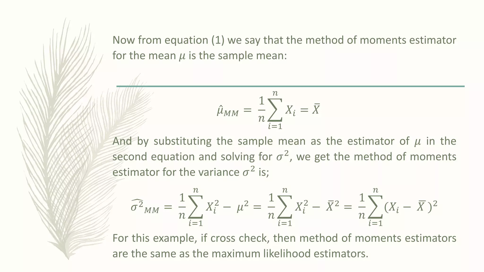 Now from equation (1) we say that the method of moments estimator
for the mean 𝜇 is the sample mean:
Ƹ
𝜇𝑀𝑀 =
1
𝑛
෍
𝑖=1
𝑛
𝑋𝑖 = ത
𝑋
And by substituting the sample mean as the estimator of 𝜇 in the
second equation and solving for 𝜎2, we get the method of moments
estimator for the variance 𝜎2
is;
෢
𝜎2
𝑀𝑀 =
1
𝑛
෍
𝑖=1
𝑛
𝑋𝑖
2
− 𝜇2 =
1
𝑛
෍
𝑖=1
𝑛
𝑋𝑖
2
− ത
𝑋2 =
1
𝑛
෍
𝑖=1
𝑛
ሺ𝑋𝑖 − ഥ
𝑋 ሻ2
For this example, if cross check, then method of moments estimators
are the same as the maximum likelihood estimators.
 
