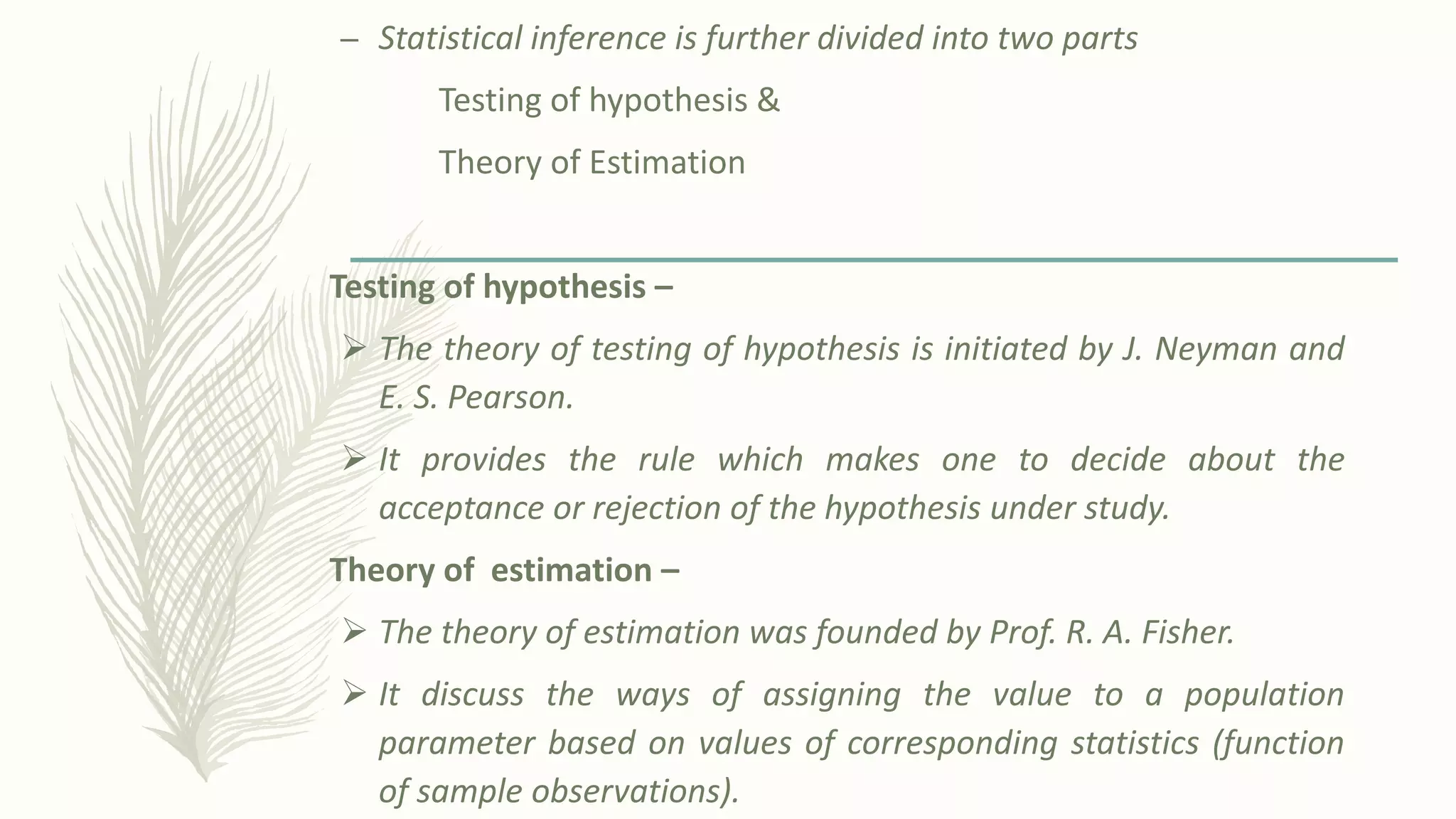 – Statistical inference is further divided into two parts
Testing of hypothesis &
Theory of Estimation
Testing of hypothesis –
➢ The theory of testing of hypothesis is initiated by J. Neyman and
E. S. Pearson.
➢ It provides the rule which makes one to decide about the
acceptance or rejection of the hypothesis under study.
Theory of estimation –
➢ The theory of estimation was founded by Prof. R. A. Fisher.
➢ It discuss the ways of assigning the value to a population
parameter based on values of corresponding statistics (function
of sample observations).
 
