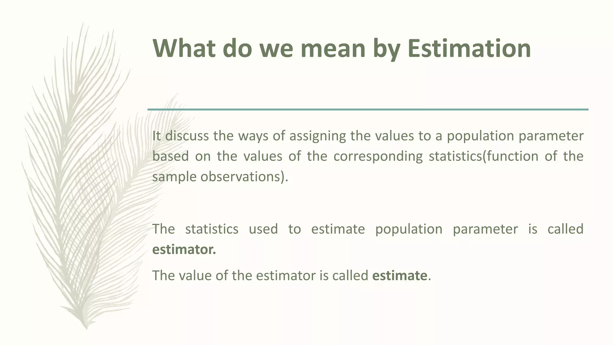 What do we mean by Estimation
It discuss the ways of assigning the values to a population parameter
based on the values of the corresponding statistics(function of the
sample observations).
The statistics used to estimate population parameter is called
estimator.
The value of the estimator is called estimate.
 