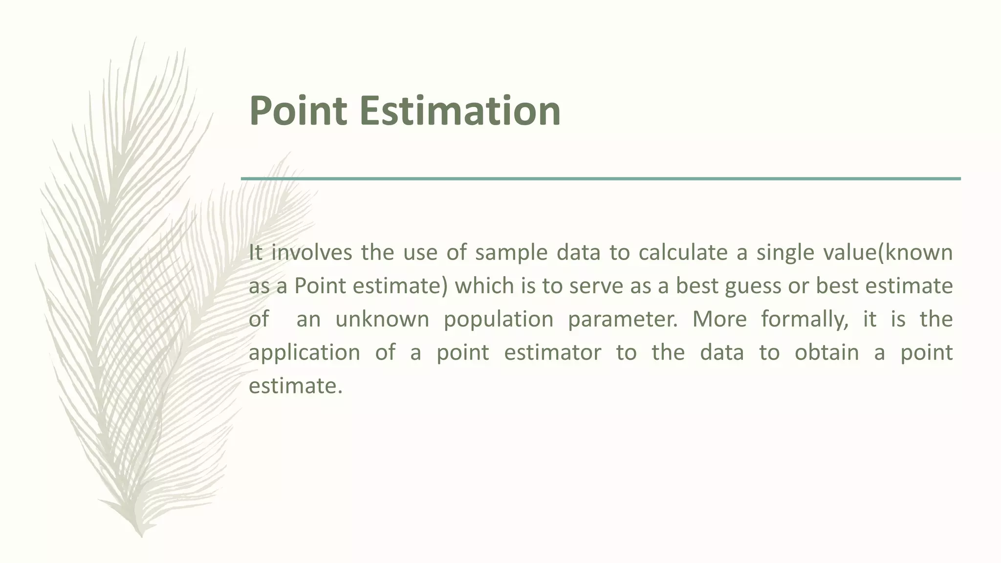 Point Estimation
It involves the use of sample data to calculate a single value(known
as a Point estimate) which is to serve as a best guess or best estimate
of an unknown population parameter. More formally, it is the
application of a point estimator to the data to obtain a point
estimate.
 