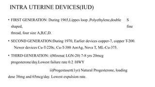 INTRA UTERINE DEVICES(IUD)
• FIRST GENERATION: During 1965,Lippes loop ,Polyethylene,double S
shaped, fine
thread, four size A,B,C,D.
• SECOND GENERATION:During 1970, Earlier devices copper-7, copper T-200.
Newer devices Cu-T-220c, Cu-T-380 AorAg, Nova T, ML-Cu-375.
• THIRD GENERATION: i)Mirena( LGN-20) 7-8 yrs 20mcg
progesterone/day.Lowest failure rate 0.2 /HWY
ii)Progestasert(1yr) Natural Progesterone, loading
dose 38mg and 65mcg/day. Lowest expulsion rate.
 