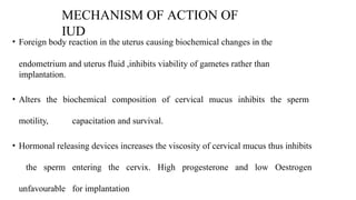 MECHANISM OF ACTION OF
IUD
• Foreign body reaction in the uterus causing biochemical changes in the
endometrium and uterus fluid ,inhibits viability of gametes rather than
implantation.
• Alters the biochemical composition of cervical mucus inhibits the sperm
motility, capacitation and survival.
• Hormonal releasing devices increases the viscosity of cervical mucus thus inhibits
the sperm entering the cervix. High progesterone and low Oestrogen
unfavourable for implantation
 