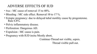 ADVERSE EFFECTS OF IUD
• Pain : MC cause of removal 15 to 40%.
• Bleeding : MC side effect. Removal 10 to 17 %.
• Ectopic pregnancy: due to delayed tubal motility cause by progesterone.
Rate 6.8%.
• Pelvic inflammatory disease.
• Perforation: Dangerous AD.
• Expulsion : MC cause is pain.
• Pregnancy with IUD insitu Mostly abort,
Continue-Thread not visible, sepsis.
Thread visible pull out.
 