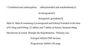 • Combined oral contraception: ethinylestradiol and norethindrone(1)
levonorgestrol(2)
desogestrol, gestodene(3)
Mala N, Mala D containing Levonorgestrel and Ethinyl Estradiol in the dose
of 0.15mg and 0.03mg ,21 tablets and 7 tablets of ferrous fumarate 60mg
Mechanism of action: Disrupts the Hypothalamus –Pituitary axis.
Estrogen inhibits FSH increase.
Progesterone inhibits LH surge
 