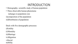 INTRODUCTION
• Demography- scientific study of human population
• Three observable human phenomena
i)changes in population size
ii)composition of the population
iii)Distribution of population
Deals with five demographic processes
i)Fertility
ii)Mortality
iii)Marriage
iv)Migration
v)Social
mobility
 